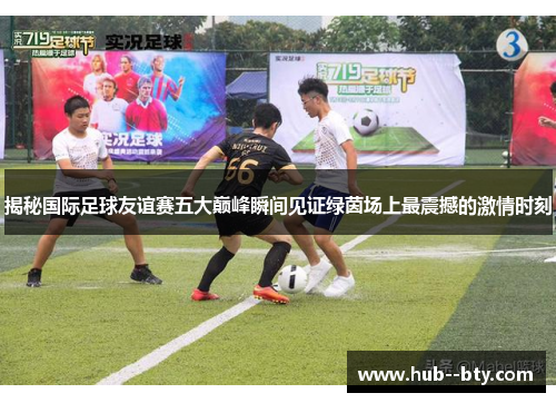 揭秘国际足球友谊赛五大巅峰瞬间见证绿茵场上最震撼的激情时刻