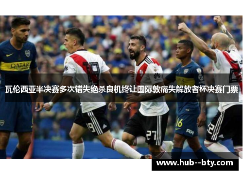瓦伦西亚半决赛多次错失绝杀良机终让国际敦痛失解放者杯决赛门票