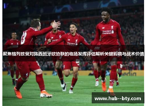 聚焦格列兹曼对阵西班牙欧协联的临场发挥评估解析关键影响与战术价值