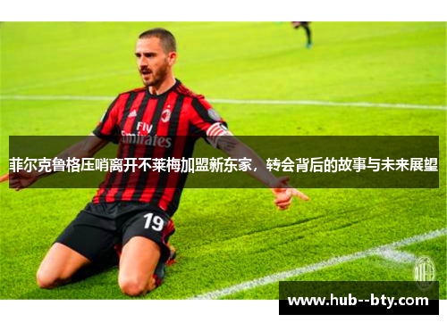 菲尔克鲁格压哨离开不莱梅加盟新东家，转会背后的故事与未来展望