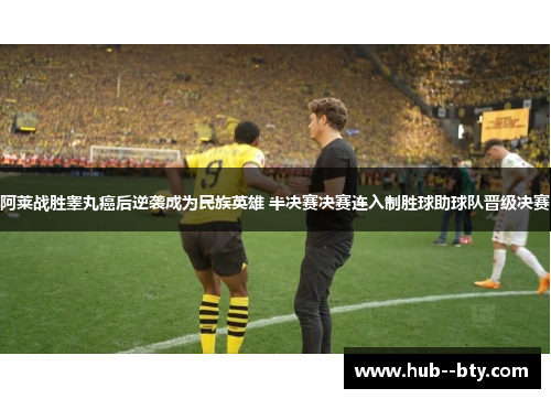 阿莱战胜睾丸癌后逆袭成为民族英雄 半决赛决赛连入制胜球助球队晋级决赛