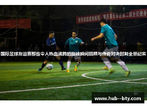 国际足球友谊赛那些令人热血沸腾的巅峰瞬间回顾与传奇对决时刻全景纪实