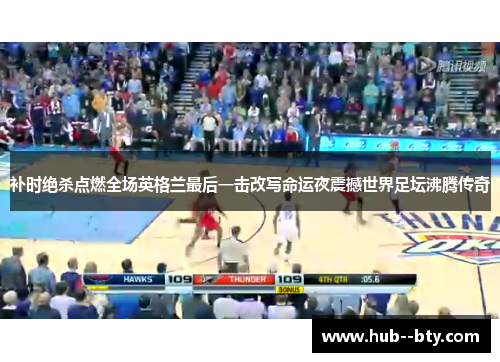 补时绝杀点燃全场英格兰最后一击改写命运夜震撼世界足坛沸腾传奇 补时绝杀点燃全场英格兰最后一击改写命运夜震撼世界足坛沸腾传奇