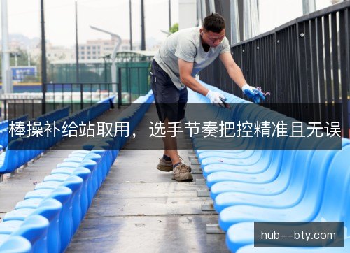 棒操补给站取用，选手节奏把控精准且无误